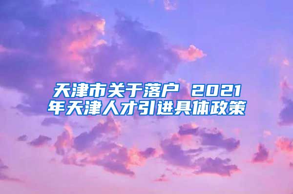 天津市关于落户 2021年天津人才引进具体政策