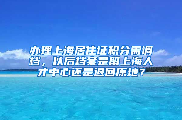 办理上海居住证积分需调档，以后档案是留上海人才中心还是退回原地？