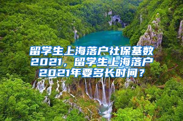 留学生上海落户社保基数2021，留学生上海落户2021年要多长时间？