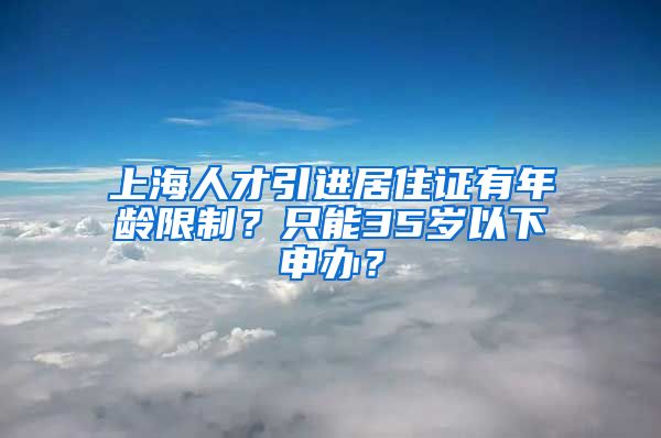 上海人才引进居住证有年龄限制？只能35岁以下申办？