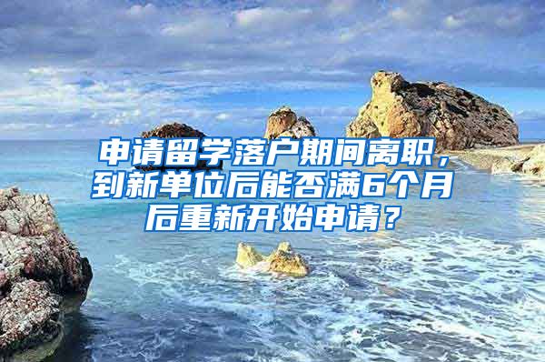 申请留学落户期间离职，到新单位后能否满6个月后重新开始申请？