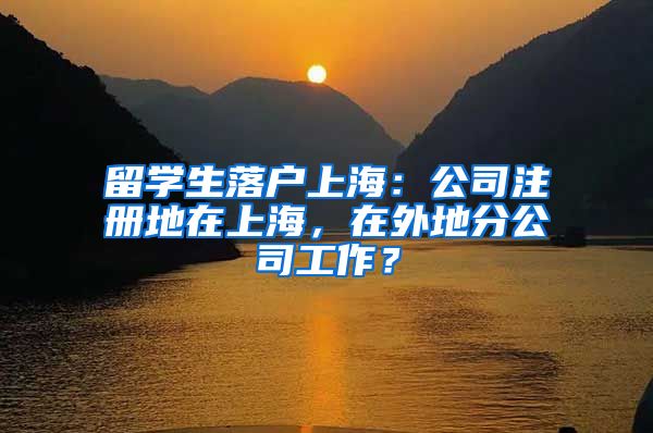 留学生落户上海：公司注册地在上海，在外地分公司工作？