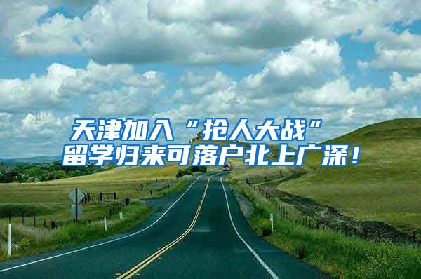 天津加入“抢人大战” 留学归来可落户北上广深！