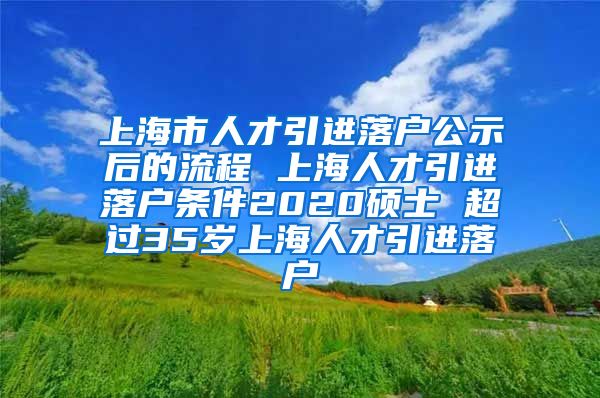 上海市人才引进落户公示后的流程 上海人才引进落户条件2020硕士 超过35岁上海人才引进落户