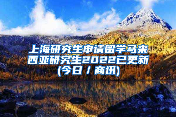 上海研究生申请留学马来西亚研究生2022已更新(今日／商讯)