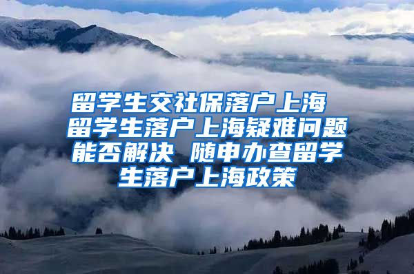 留学生交社保落户上海 留学生落户上海疑难问题能否解决 随申办查留学生落户上海政策