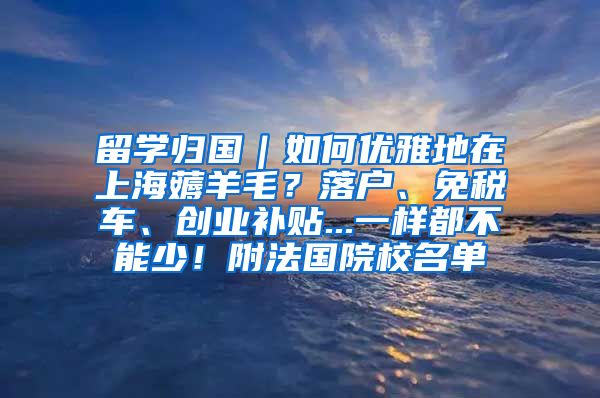 留学归国｜如何优雅地在上海薅羊毛？落户、免税车、创业补贴...一样都不能少！附法国院校名单