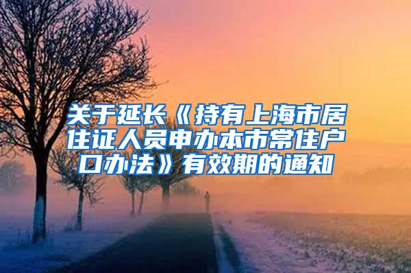 关于延长《持有上海市居住证人员申办本市常住户口办法》有效期的通知