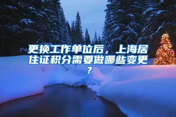 更换工作单位后，上海居住证积分需要做哪些变更？