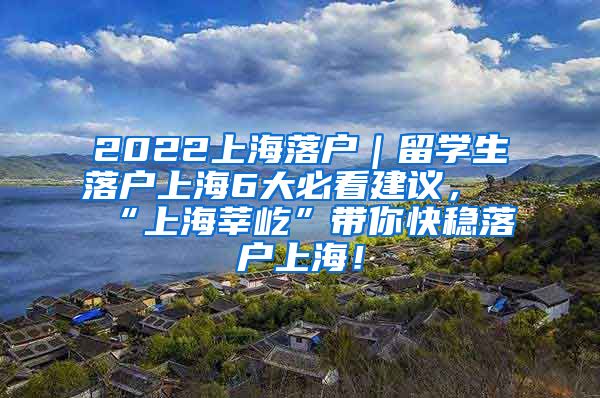 2022上海落户｜留学生落户上海6大必看建议，“上海莘屹”带你快稳落户上海！