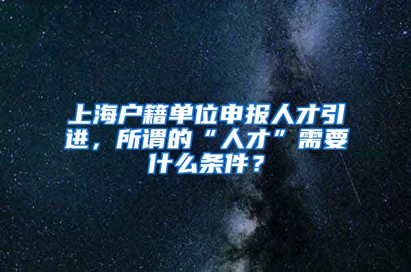 上海户籍单位申报人才引进，所谓的“人才”需要什么条件？