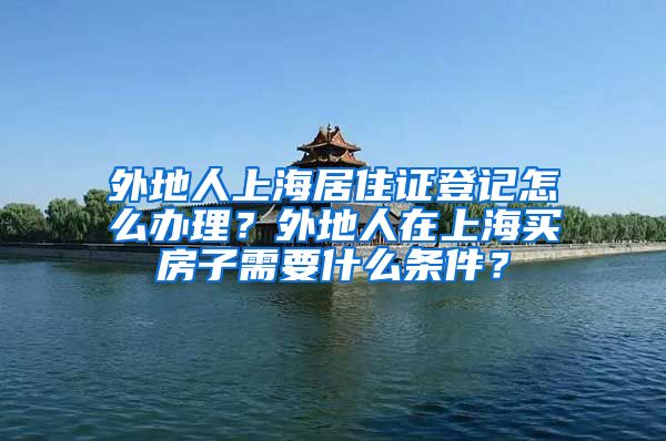 外地人上海居住证登记怎么办理？外地人在上海买房子需要什么条件？