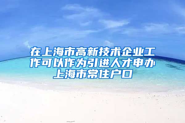 在上海市高新技术企业工作可以作为引进人才申办上海市常住户口