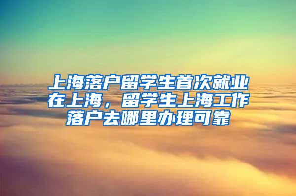 上海落户留学生首次就业在上海，留学生上海工作落户去哪里办理可靠