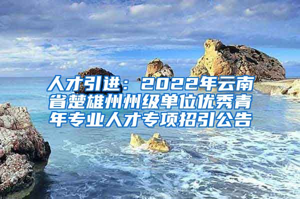 人才引进：2022年云南省楚雄州州级单位优秀青年专业人才专项招引公告