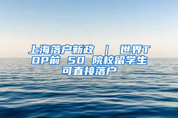 上海落户新政 ｜ 世界TOP前 50 院校留学生可直接落户