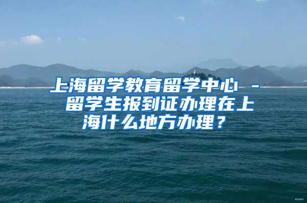 上海留学教育留学中心 - 留学生报到证办理在上海什么地方办理？