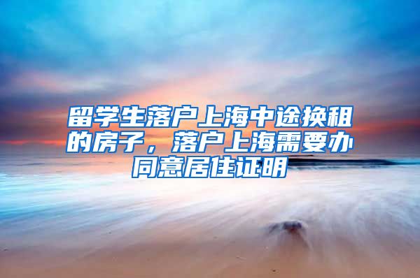 留学生落户上海中途换租的房子，落户上海需要办同意居住证明