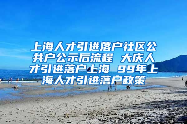 上海人才引进落户社区公共户公示后流程 大庆人才引进落户上海 99年上海人才引进落户政策