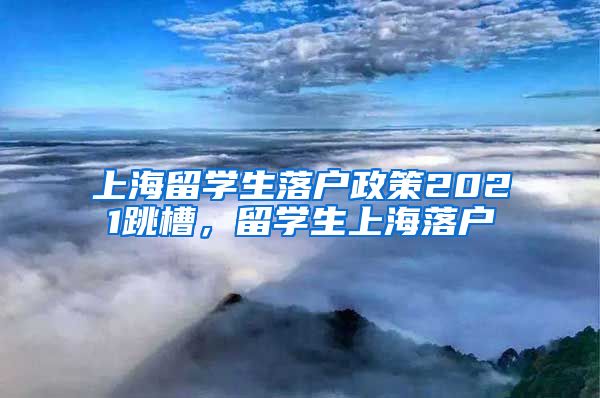 上海留学生落户政策2021跳槽，留学生上海落户