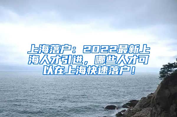 上海落户：2022最新上海人才引进，哪些人才可以在上海快速落户！