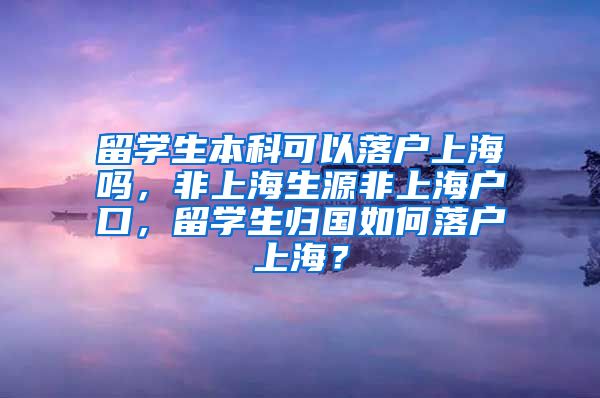 留学生本科可以落户上海吗，非上海生源非上海户口，留学生归国如何落户上海？