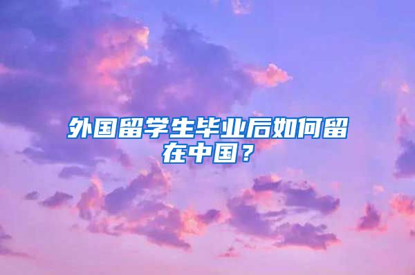 外国留学生毕业后如何留在中国？