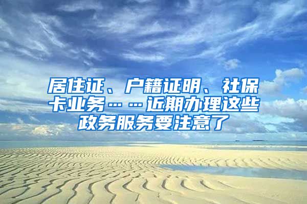 居住证、户籍证明、社保卡业务……近期办理这些政务服务要注意了