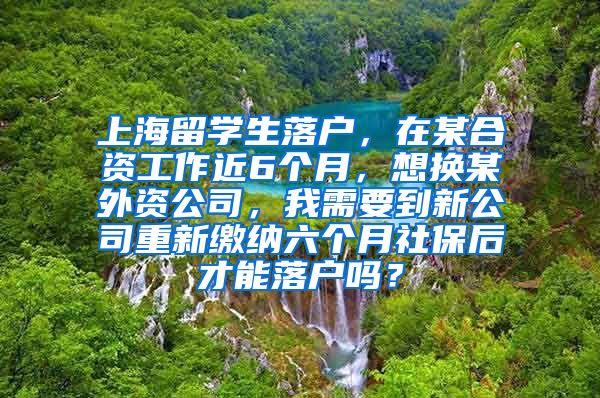 上海留学生落户，在某合资工作近6个月，想换某外资公司，我需要到新公司重新缴纳六个月社保后才能落户吗？