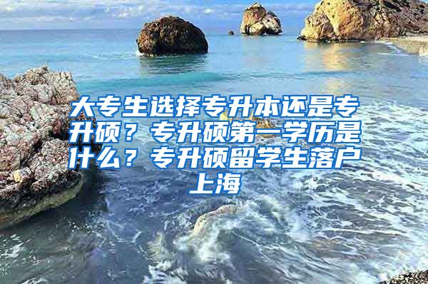 大专生选择专升本还是专升硕？专升硕第一学历是什么？专升硕留学生落户上海