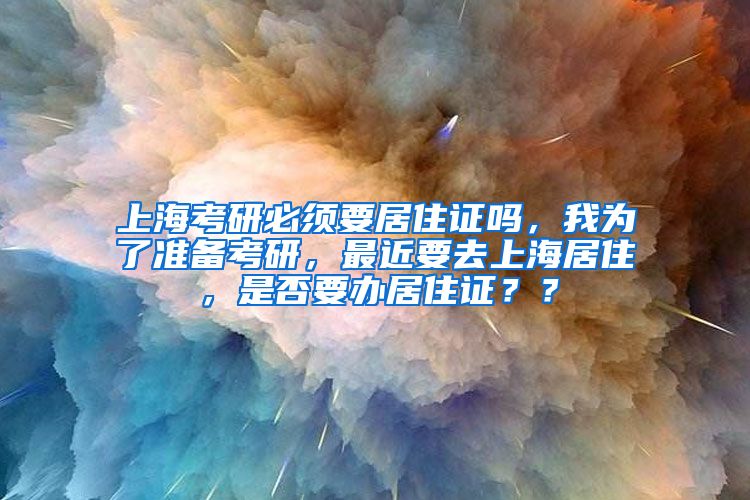 上海考研必须要居住证吗，我为了准备考研，最近要去上海居住，是否要办居住证？？