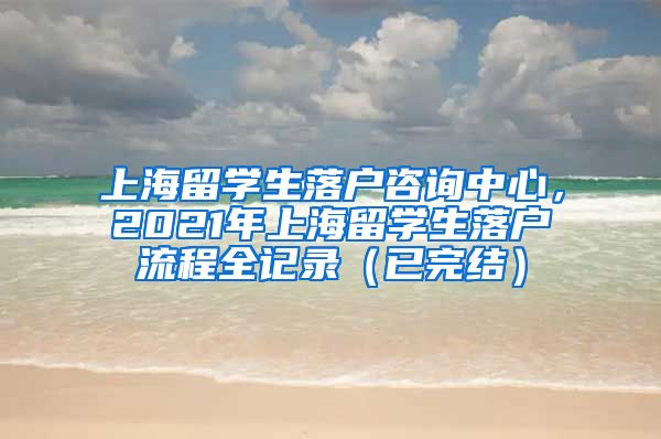 上海留学生落户咨询中心，2021年上海留学生落户流程全记录（已完结）