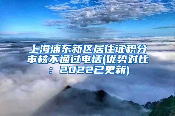 上海浦东新区居住证积分审核不通过电话(优势对比：2022已更新)