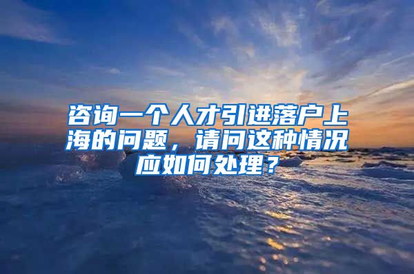 咨询一个人才引进落户上海的问题，请问这种情况应如何处理？