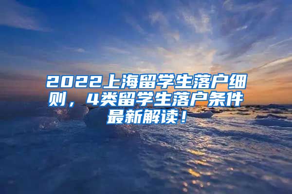 2022上海留学生落户细则，4类留学生落户条件最新解读！