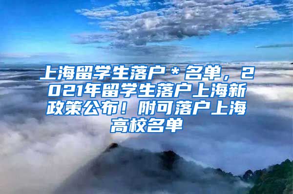 上海留学生落户＊名单，2021年留学生落户上海新政策公布！附可落户上海高校名单