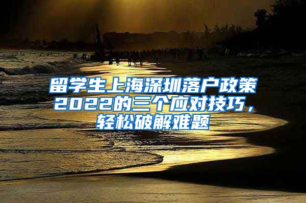 留学生上海深圳落户政策2022的三个应对技巧，轻松破解难题