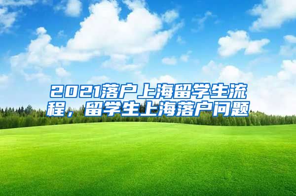 2021落户上海留学生流程，留学生上海落户问题