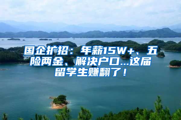 国企扩招：年薪15W+、五险两金、解决户口...这届留学生赚翻了！