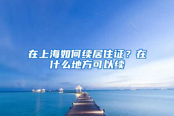 在上海如何续居住证？在什么地方可以续