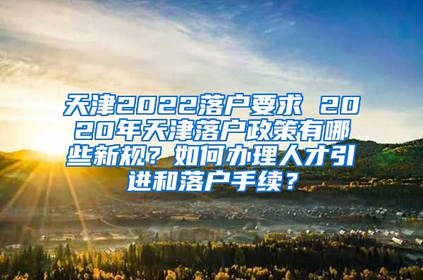 天津2022落户要求 2020年天津落户政策有哪些新规？如何办理人才引进和落户手续？