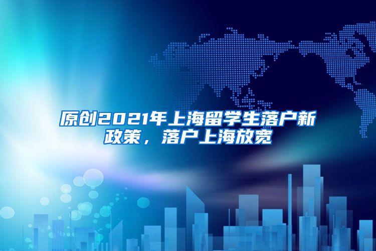 原创2021年上海留学生落户新政策，落户上海放宽