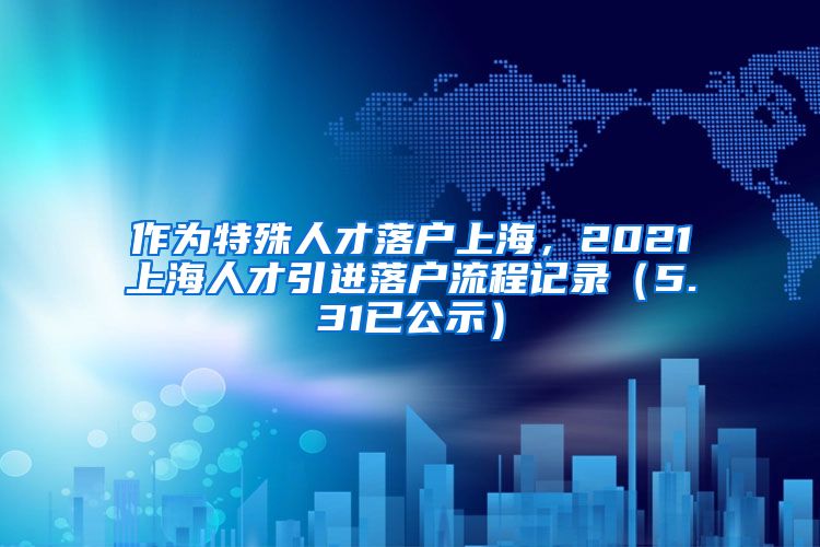 作为特殊人才落户上海，2021上海人才引进落户流程记录（5.31已公示）