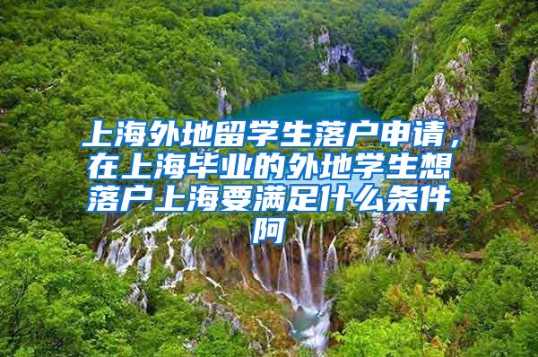 上海外地留学生落户申请，在上海毕业的外地学生想落户上海要满足什么条件阿