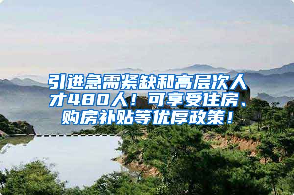 引进急需紧缺和高层次人才480人！可享受住房、购房补贴等优厚政策！