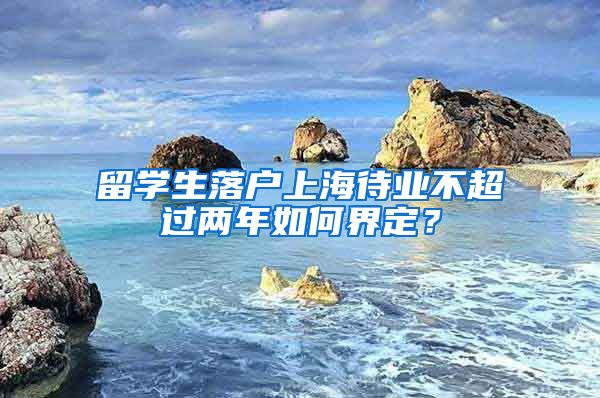 留学生落户上海待业不超过两年如何界定？