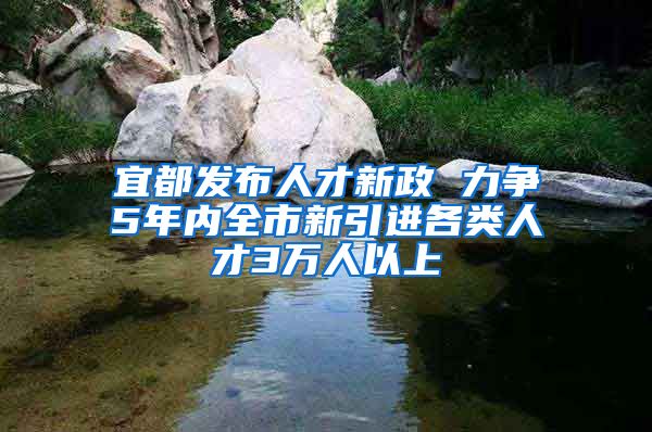 宜都发布人才新政 力争5年内全市新引进各类人才3万人以上