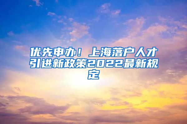 优先申办！上海落户人才引进新政策2022最新规定