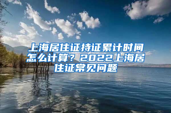 上海居住证持证累计时间怎么计算？2022上海居住证常见问题