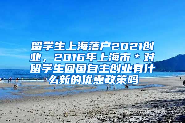 留学生上海落户2021创业，2016年上海市＊对留学生回国自主创业有什么新的优惠政策吗